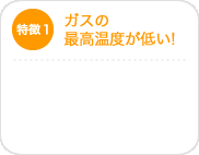 特徴1　ガスの最高温度が低い！