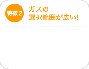 特徴2　ガスの選択範囲が広い！